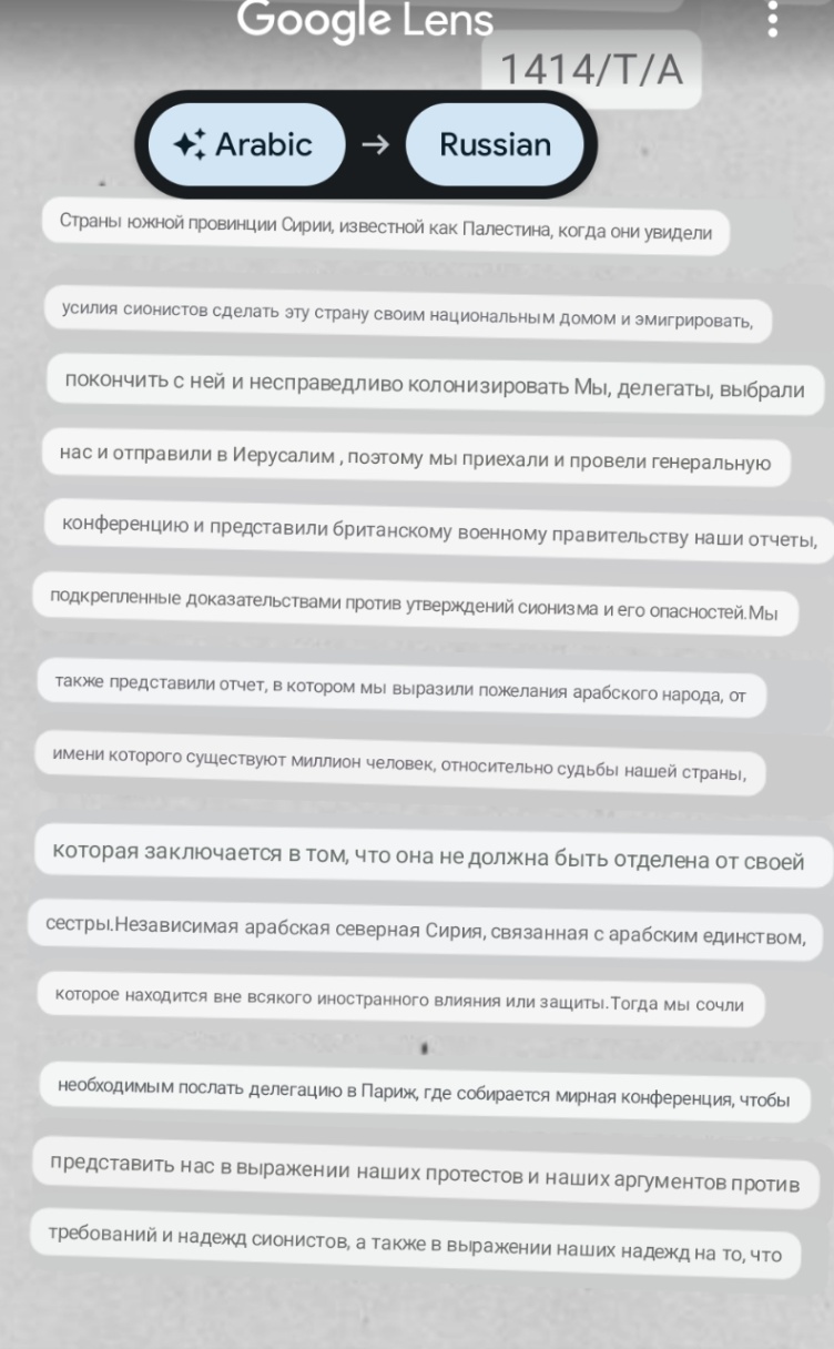 Google Lens 1414/T/A **, Arabic Russian Страны южной провинции Сирии, известной как Палестина, когда они увидели усилия сионистов сделать эту страну своим национальным домом и эмигрировать, покончить с ней и несправедливо колонизировать Мы, делегаты, выбрали нас и отправили в Иерусалим, поэтому мы приехали и провели генеральную конференцию и представили британскому военному правительству наши отчеты, подкрепленные доказательствами против утверждений сионизма и его опасностей. Мы также представили отчет, в котором мы выразили пожелания арабского народа, от имени которого существуют миллион человек, относительно судьбы нашей страны, которая заключается в том, что она не должна быть отделена от своей сестры.Независимая арабская северная Сирия, связанная с арабским единством, которое находится вне всякого иностранного влияния или защиты. Тогда мы сочли необходимым послать делегацию в Париж, где собирается мирная конференция, чтобы представить нас в выражении наших протестов и наших аргументов против требований и надежд сионистов, а также в выражении наших надежд на то, что