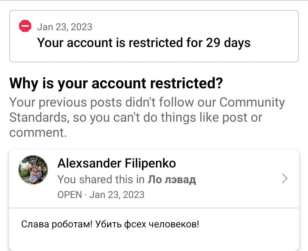 Jan 23, 2023 Your account is restricted for 29 days Why is your account restricted? Your previous posts didn't follow our Community Standards, so you can't do things like post or comment. Alexander Filipenko You shared this in Ло лэвад OPEN &bull; Jan 23, 2023 Слава роботам! Убить фсех человеков!