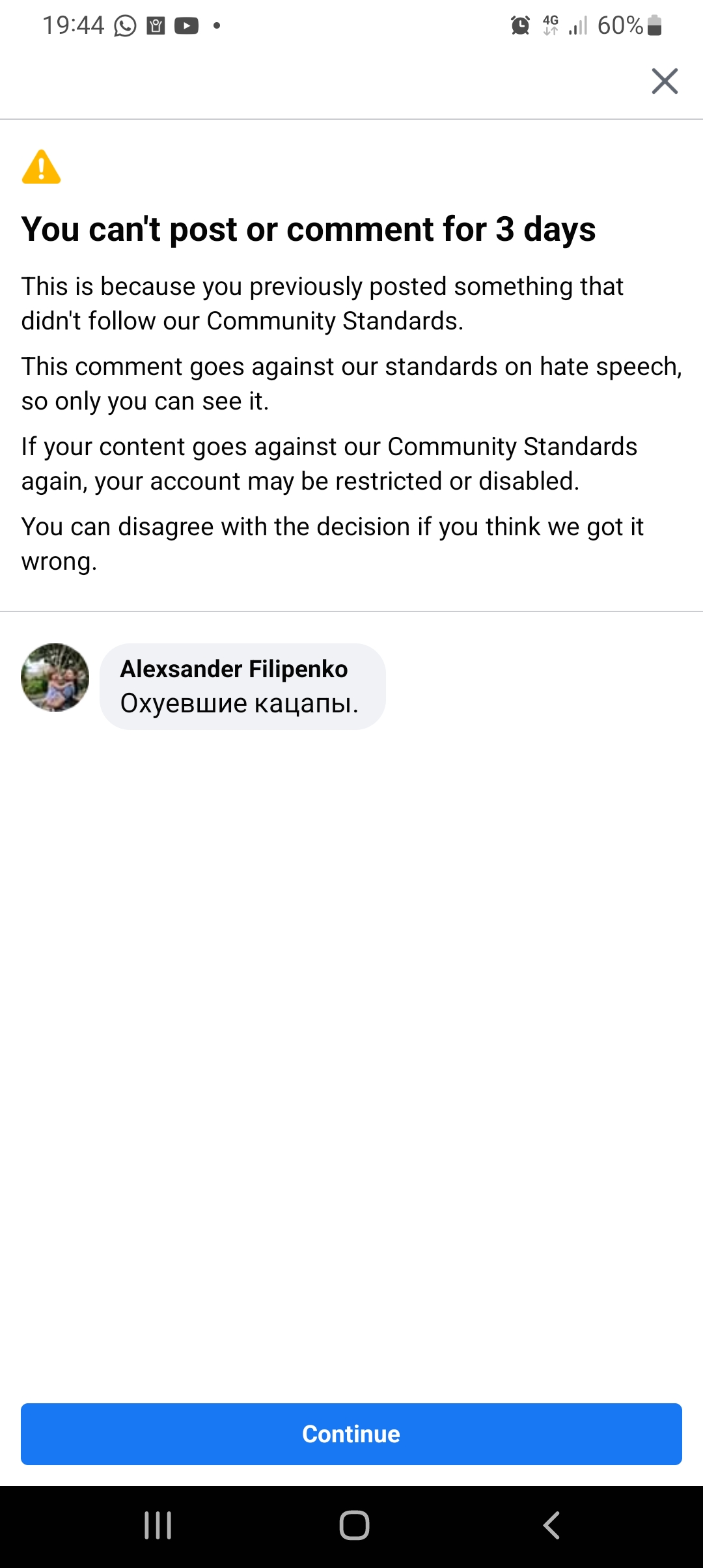 19:44 0B0 &bull; 6% A You can't post or comment for 3 days This is because you previously posted something that didn't follow our Community Standards. This comment goes against our standards on hate speech, so only you can see it. If your content goes against our Community Standards again, your account may be restricted or disabled You can disagree with the decision if you think we got it wrong. Alexander Filipenko Охуевшие кацапы. Continue <